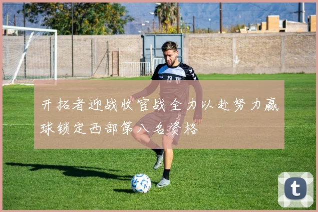 开拓者迎战收官战全力以赴努力赢球锁定西部第八名资格