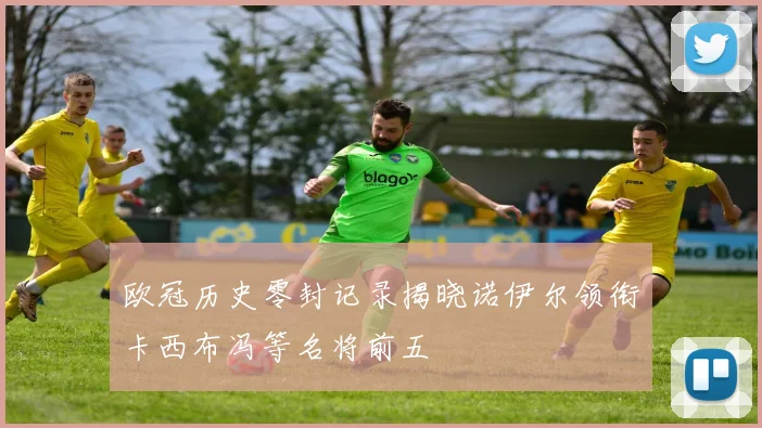 欧冠历史零封记录揭晓诺伊尔领衔卡西布冯等名将前五
