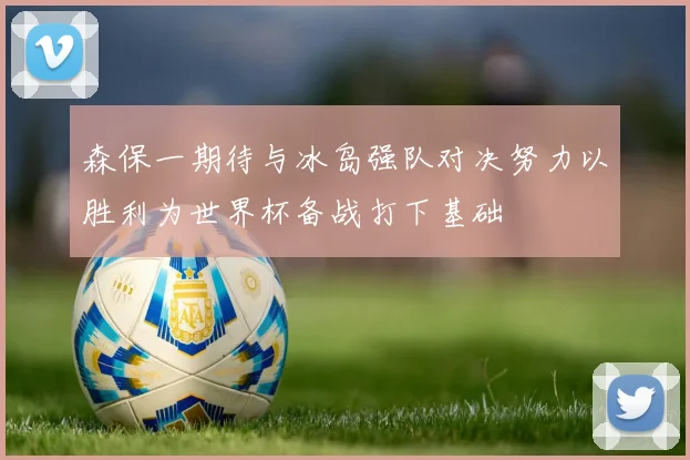 森保一期待与冰岛强队对决努力以胜利为世界杯备战打下基础