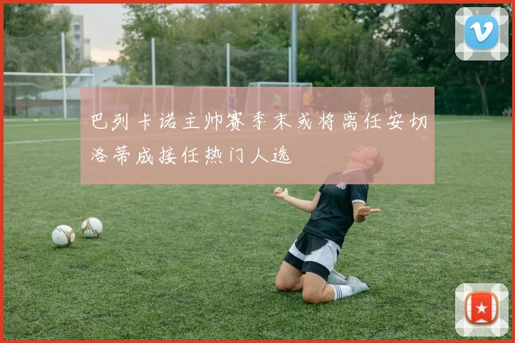 巴列卡诺主帅赛季末或将离任安切洛蒂成接任热门人选