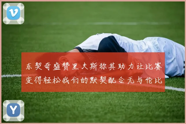 东契奇盛赞里夫斯称其助力让比赛变得轻松我们的默契配合无与伦比
