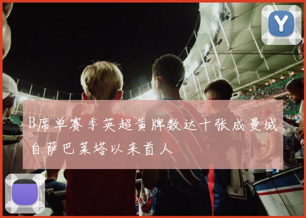 B席单赛季英超黄牌数达十张成曼城自萨巴莱塔以来首人