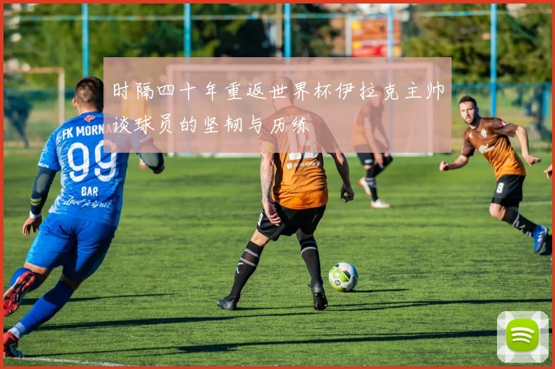 时隔四十年重返世界杯伊拉克主帅谈球员的坚韧与历练