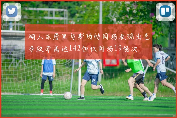 湖人东詹里与斯玛特同场表现出色净效率高达142但仅同场19场次