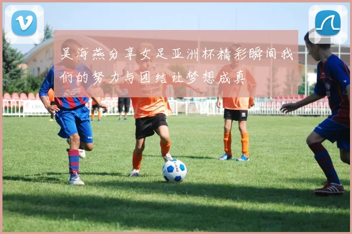 吴海燕分享女足亚洲杯精彩瞬间我们的努力与团结让梦想成真