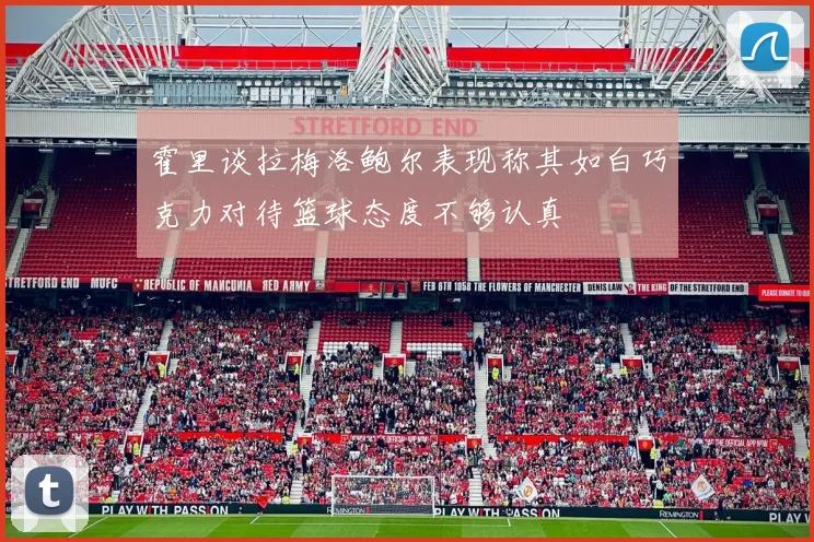 霍里谈拉梅洛鲍尔表现称其如白巧克力对待篮球态度不够认真