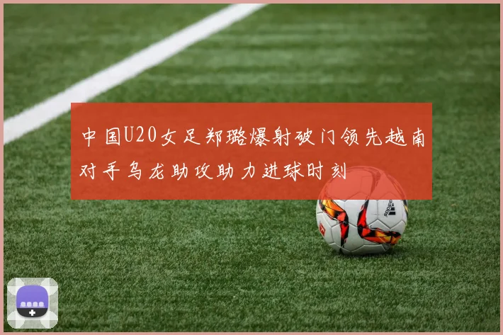 中国U20女足郑璐爆射破门领先越南对手乌龙助攻助力进球时刻