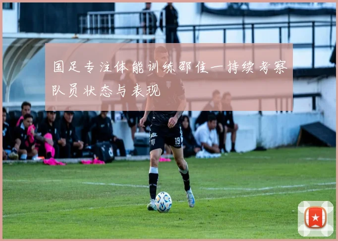 国足专注体能训练邵佳一持续考察队员状态与表现
