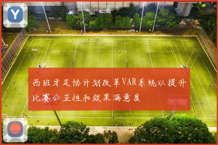 西班牙足协计划改革VAR系统以提升比赛公正性和效果满意度