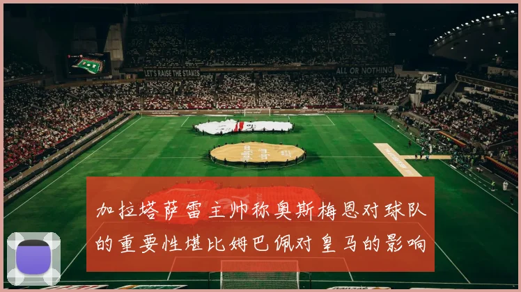 加拉塔萨雷主帅称奥斯梅恩对球队的重要性堪比姆巴佩对皇马的影响