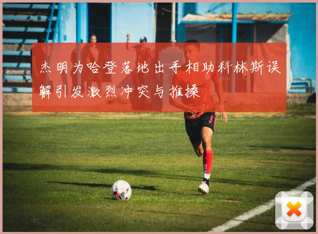 杰明为哈登落地出手相助科林斯误解引发激烈冲突与推搡