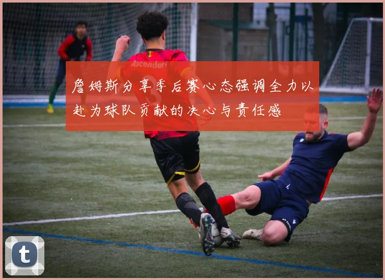 詹姆斯分享季后赛心态强调全力以赴为球队贡献的决心与责任感