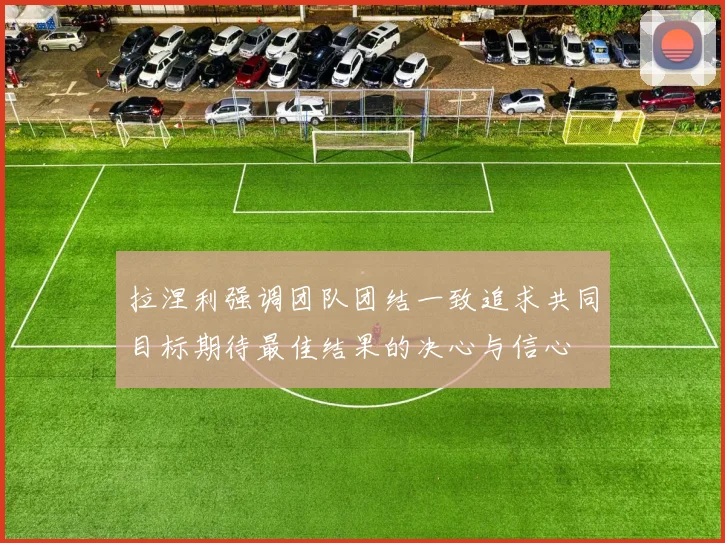 拉涅利强调团队团结一致追求共同目标期待最佳结果的决心与信心