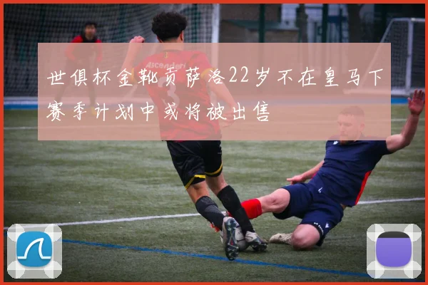 世俱杯金靴贡萨洛22岁不在皇马下赛季计划中或将被出售