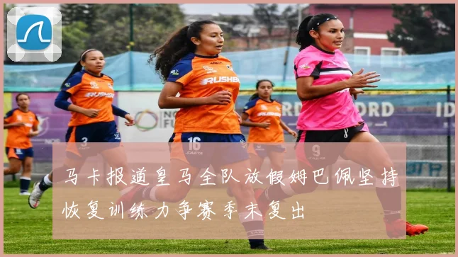 马卡报道皇马全队放假姆巴佩坚持恢复训练力争赛季末复出