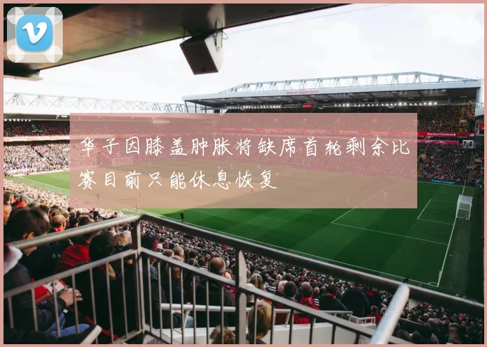 华子因膝盖肿胀将缺席首轮剩余比赛目前只能休息恢复