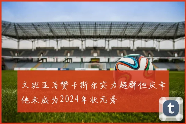 文班亚马赞卡斯尔实力超群但庆幸他未成为2024年状元秀