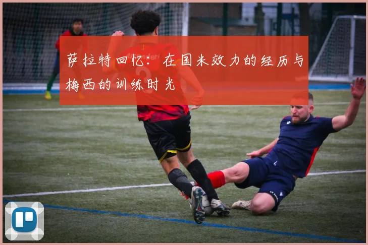 萨拉特回忆：在国米效力的经历与梅西的训练时光