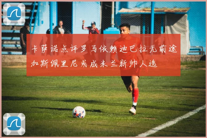 卡萨诺点评罗马依赖迪巴拉无前途加斯佩里尼或成米兰新帅人选