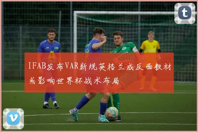 IFAB发布VAR新规英格兰成反面教材或影响世界杯战术布局