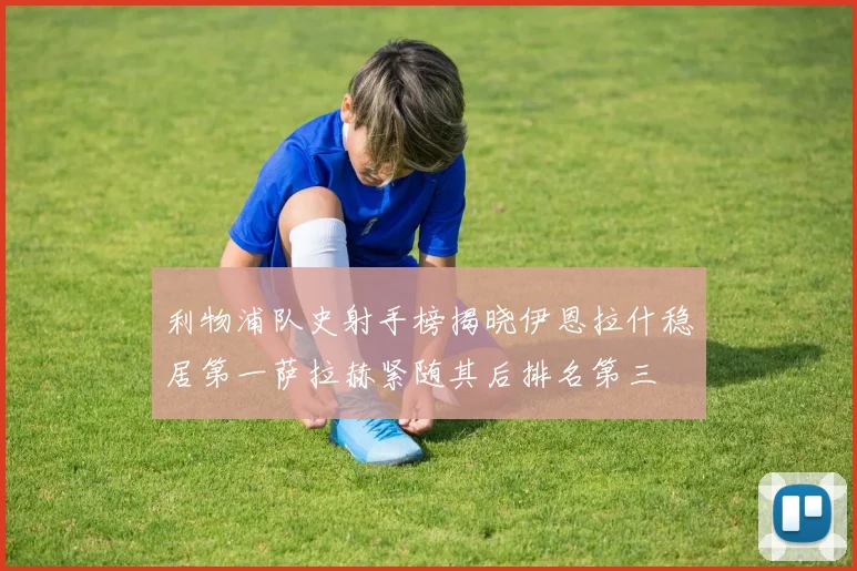 利物浦队史射手榜揭晓伊恩拉什稳居第一萨拉赫紧随其后排名第三