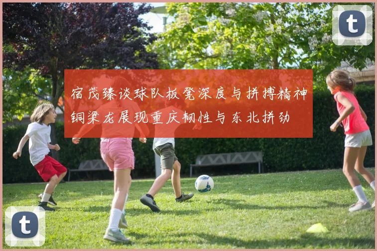 宿茂臻谈球队板凳深度与拼搏精神铜梁龙展现重庆韧性与东北拼劲