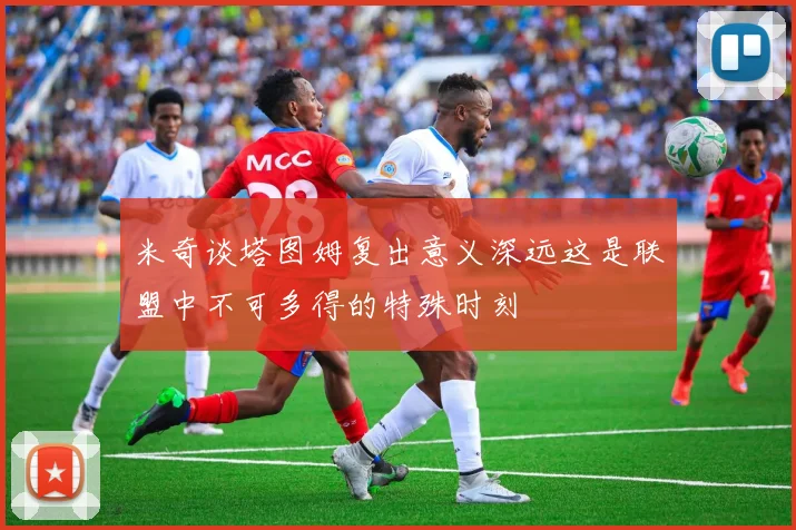 米奇谈塔图姆复出意义深远这是联盟中不可多得的特殊时刻