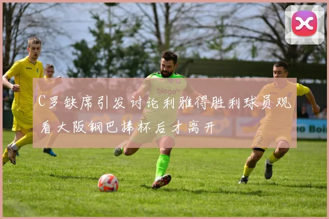 C罗缺席引发讨论利雅得胜利球员观看大阪钢巴捧杯后才离开