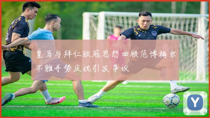 皇马与拜仁欧冠恩怨回顾范博梅尔不雅手势庆祝引发争议