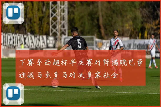 下赛季西超杯半决赛对阵揭晓巴萨迎战马竞皇马对决皇家社会