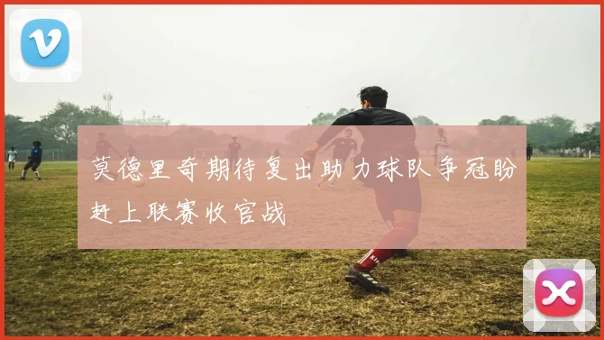 莫德里奇期待复出助力球队争冠盼赶上联赛收官战
